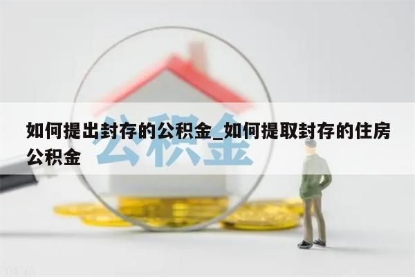 如何提出封存的公积金_如何提取封存的住房公积金