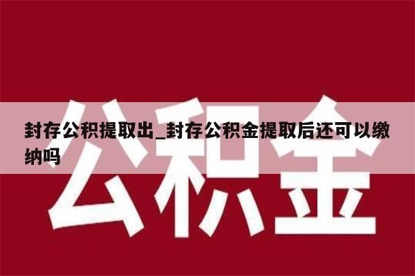 封存公积提取出_封存公积金提取后还可以缴纳吗