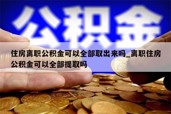 住房离职公积金可以全部取出来吗_离职住房公积金可以全部提取吗